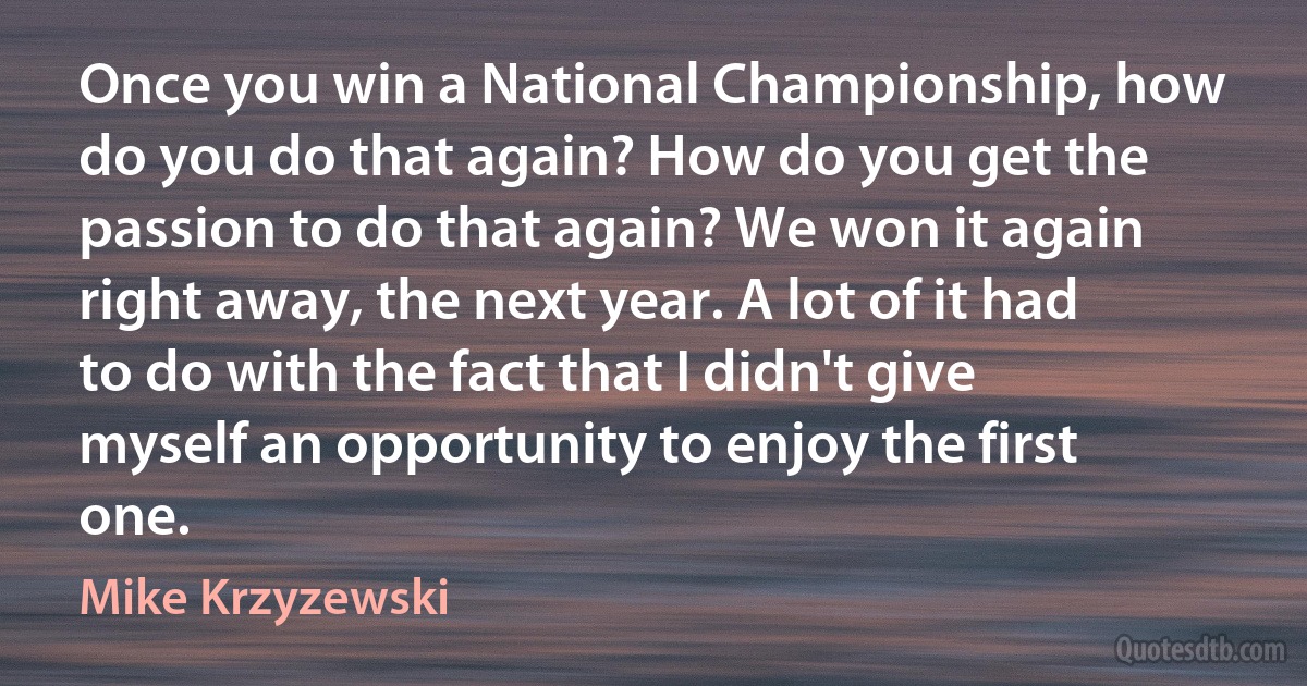 Once you win a National Championship, how do you do that again? How do you get the passion to do that again? We won it again right away, the next year. A lot of it had to do with the fact that I didn't give myself an opportunity to enjoy the first one. (Mike Krzyzewski)