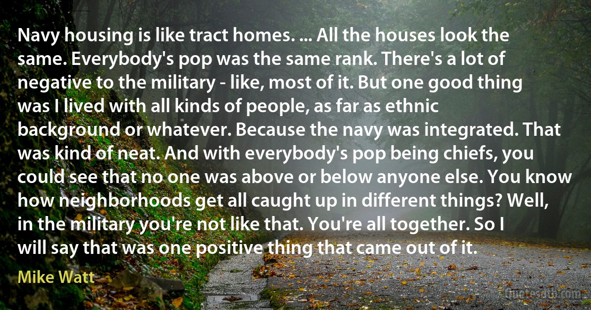 Navy housing is like tract homes. ... All the houses look the same. Everybody's pop was the same rank. There's a lot of negative to the military - like, most of it. But one good thing was I lived with all kinds of people, as far as ethnic background or whatever. Because the navy was integrated. That was kind of neat. And with everybody's pop being chiefs, you could see that no one was above or below anyone else. You know how neighborhoods get all caught up in different things? Well, in the military you're not like that. You're all together. So I will say that was one positive thing that came out of it. (Mike Watt)