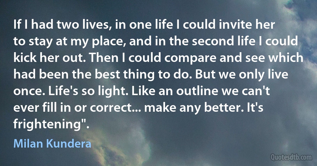 If I had two lives, in one life I could invite her to stay at my place, and in the second life I could kick her out. Then I could compare and see which had been the best thing to do. But we only live once. Life's so light. Like an outline we can't ever fill in or correct... make any better. It's frightening". (Milan Kundera)