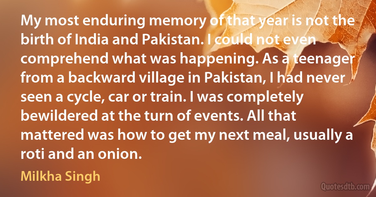 My most enduring memory of that year is not the birth of India and Pakistan. I could not even comprehend what was happening. As a teenager from a backward village in Pakistan, I had never seen a cycle, car or train. I was completely bewildered at the turn of events. All that mattered was how to get my next meal, usually a roti and an onion. (Milkha Singh)