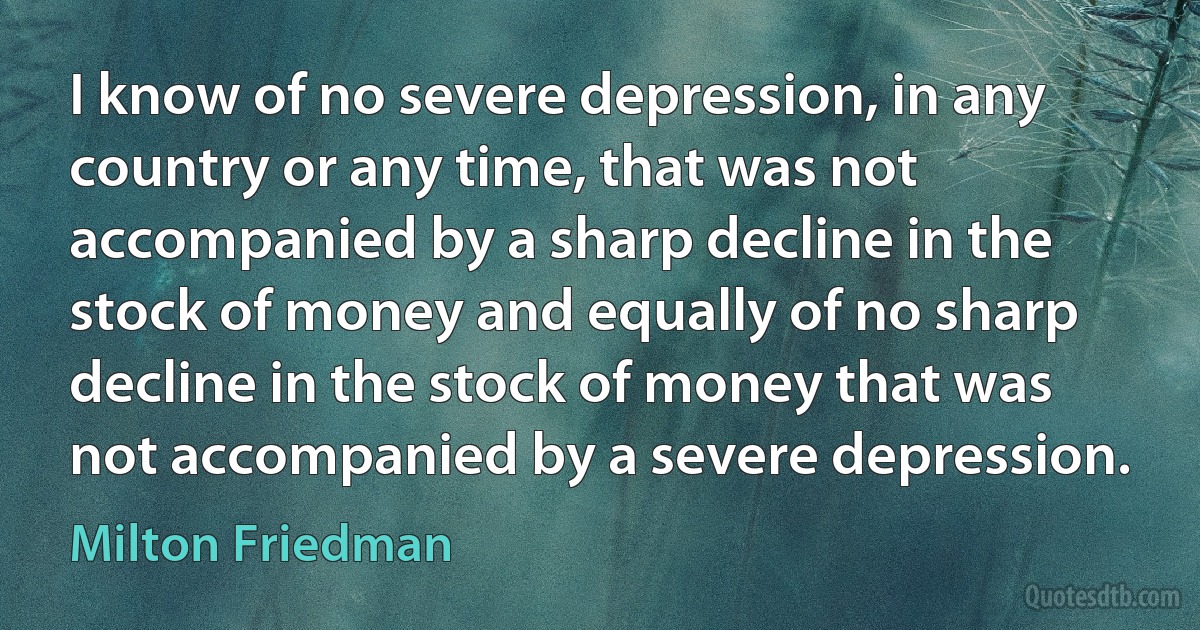 I know of no severe depression, in any country or any time, that was not accompanied by a sharp decline in the stock of money and equally of no sharp decline in the stock of money that was not accompanied by a severe depression. (Milton Friedman)