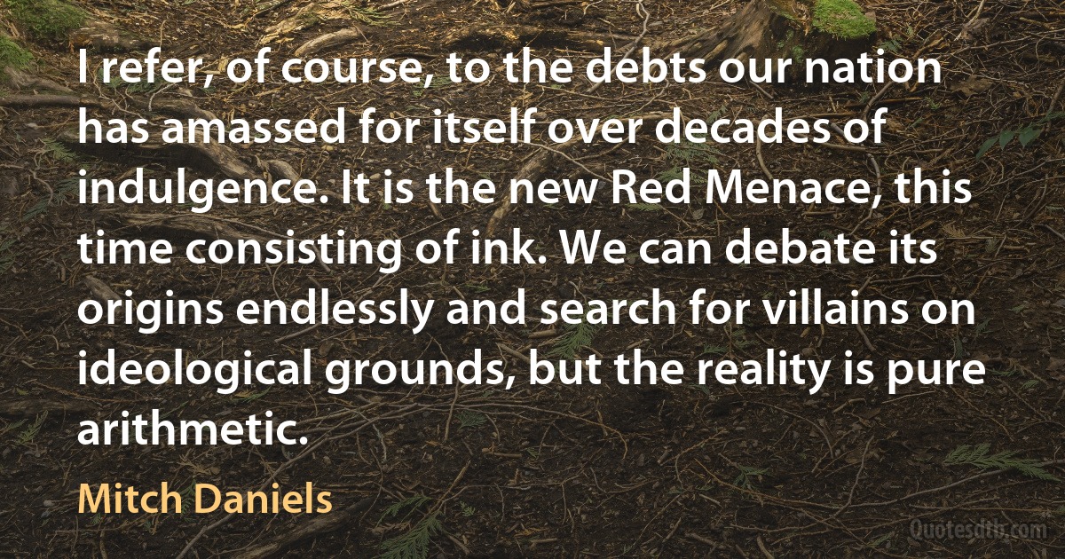 I refer, of course, to the debts our nation has amassed for itself over decades of indulgence. It is the new Red Menace, this time consisting of ink. We can debate its origins endlessly and search for villains on ideological grounds, but the reality is pure arithmetic. (Mitch Daniels)