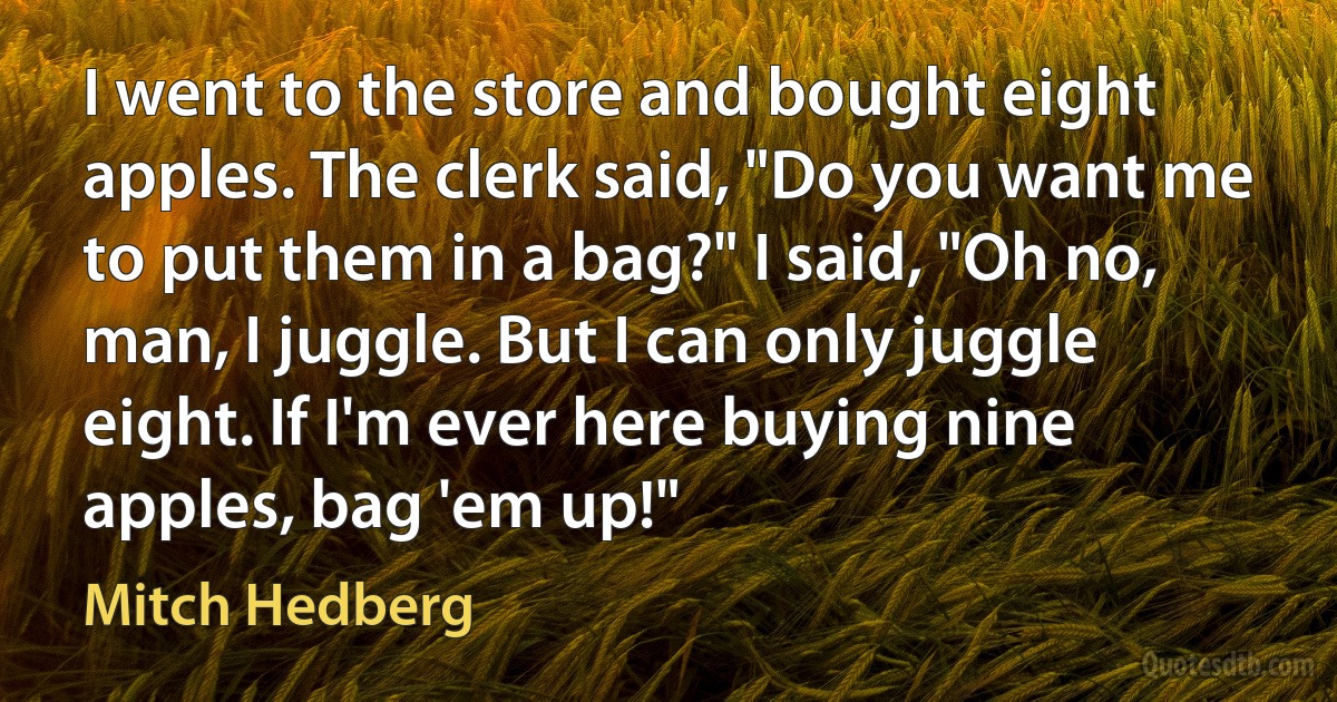 I went to the store and bought eight apples. The clerk said, "Do you want me to put them in a bag?" I said, "Oh no, man, I juggle. But I can only juggle eight. If I'm ever here buying nine apples, bag 'em up!" (Mitch Hedberg)