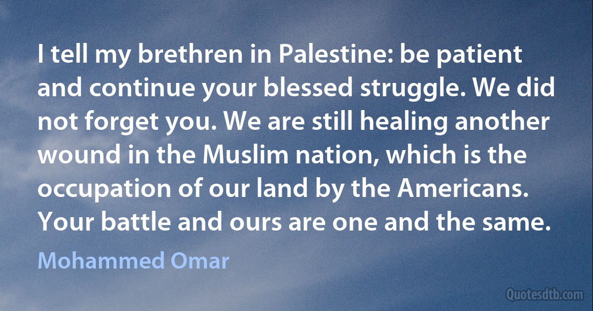 I tell my brethren in Palestine: be patient and continue your blessed struggle. We did not forget you. We are still healing another wound in the Muslim nation, which is the occupation of our land by the Americans. Your battle and ours are one and the same. (Mohammed Omar)