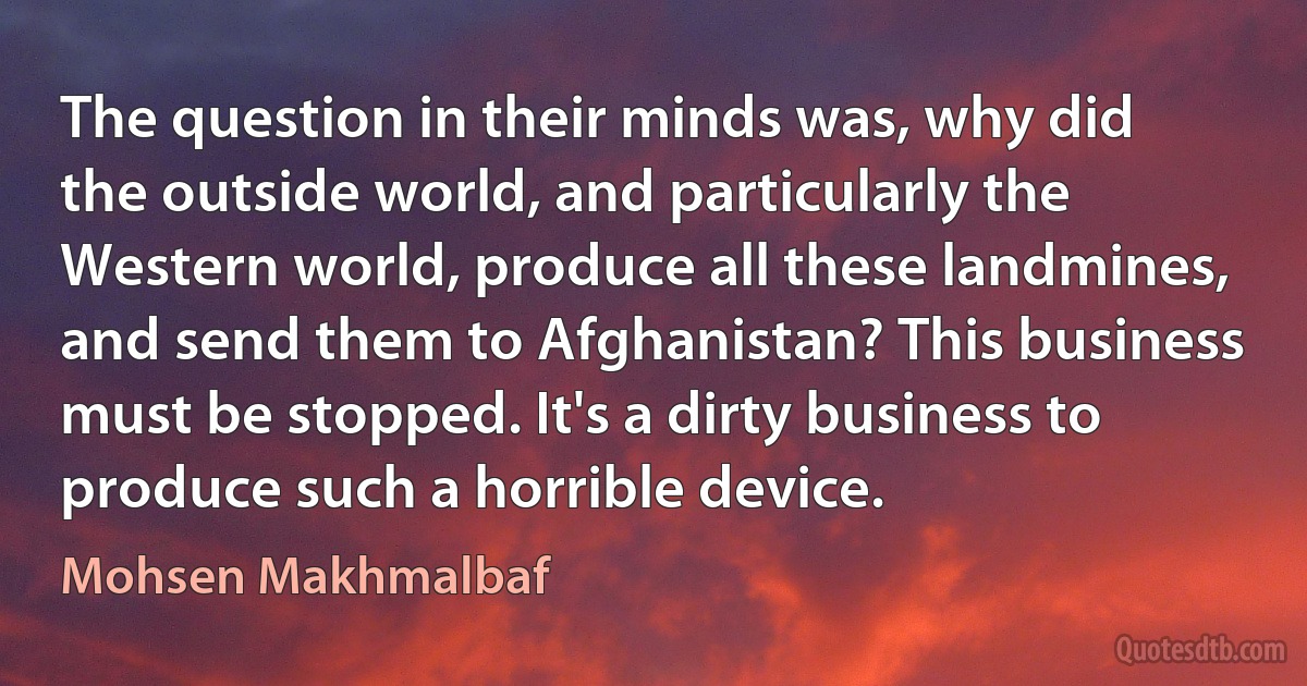 The question in their minds was, why did the outside world, and particularly the Western world, produce all these landmines, and send them to Afghanistan? This business must be stopped. It's a dirty business to produce such a horrible device. (Mohsen Makhmalbaf)