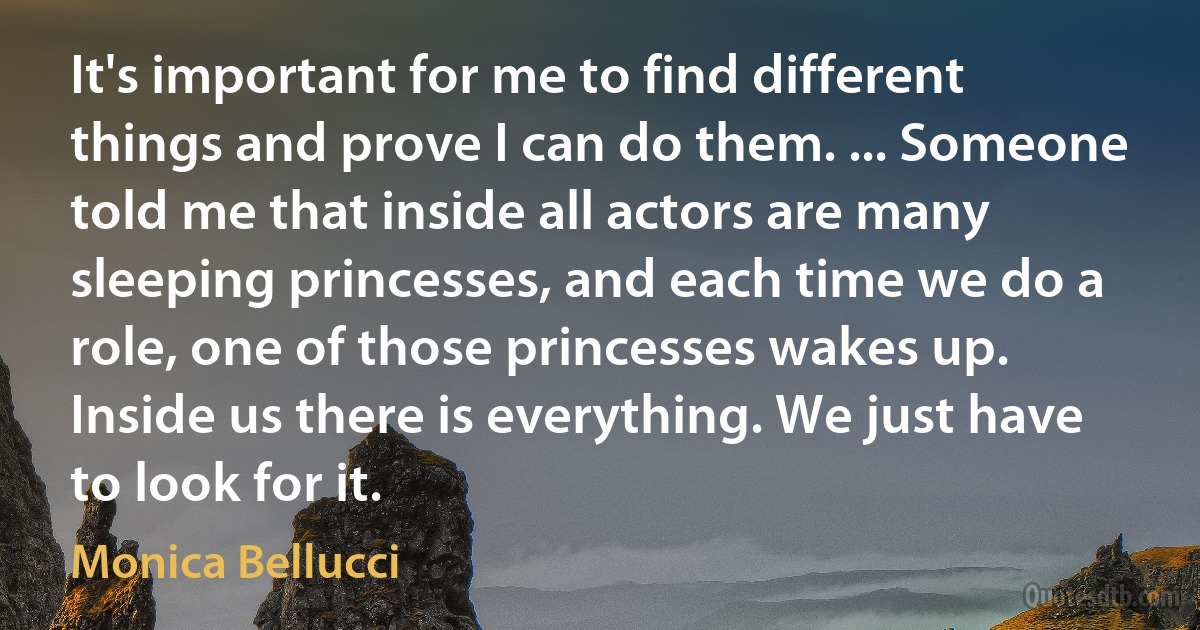 It's important for me to find different things and prove I can do them. ... Someone told me that inside all actors are many sleeping princesses, and each time we do a role, one of those princesses wakes up. Inside us there is everything. We just have to look for it. (Monica Bellucci)