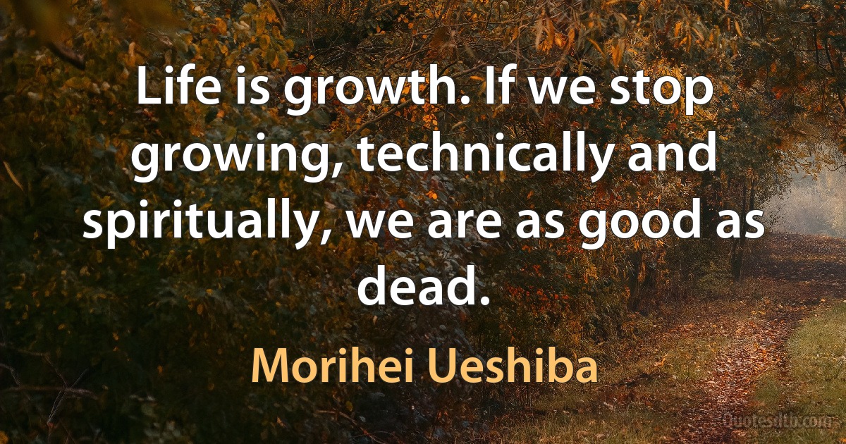 Life is growth. If we stop growing, technically and spiritually, we are as good as dead. (Morihei Ueshiba)