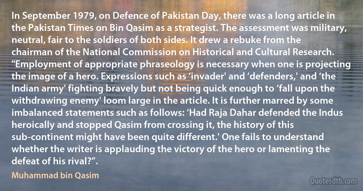 In September 1979, on Defence of Pakistan Day, there was a long article in the Pakistan Times on Bin Qasim as a strategist. The assessment was military, neutral, fair to the soldiers of both sides. It drew a rebuke from the chairman of the National Commission on Historical and Cultural Research.
"Employment of appropriate phraseology is necessary when one is projecting the image of a hero. Expressions such as ‘invader' and ‘defenders,' and ‘the Indian army' fighting bravely but not being quick enough to ‘fall upon the withdrawing enemy' loom large in the article. It is further marred by some imbalanced statements such as follows: ‘Had Raja Dahar defended the Indus heroically and stopped Qasim from crossing it, the history of this sub-continent might have been quite different.' One fails to understand whether the writer is applauding the victory of the hero or lamenting the defeat of his rival?”. (Muhammad bin Qasim)