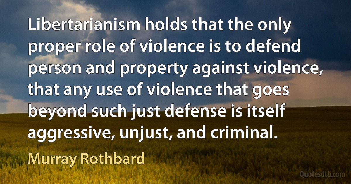 Libertarianism holds that the only proper role of violence is to defend person and property against violence, that any use of violence that goes beyond such just defense is itself aggressive, unjust, and criminal. (Murray Rothbard)