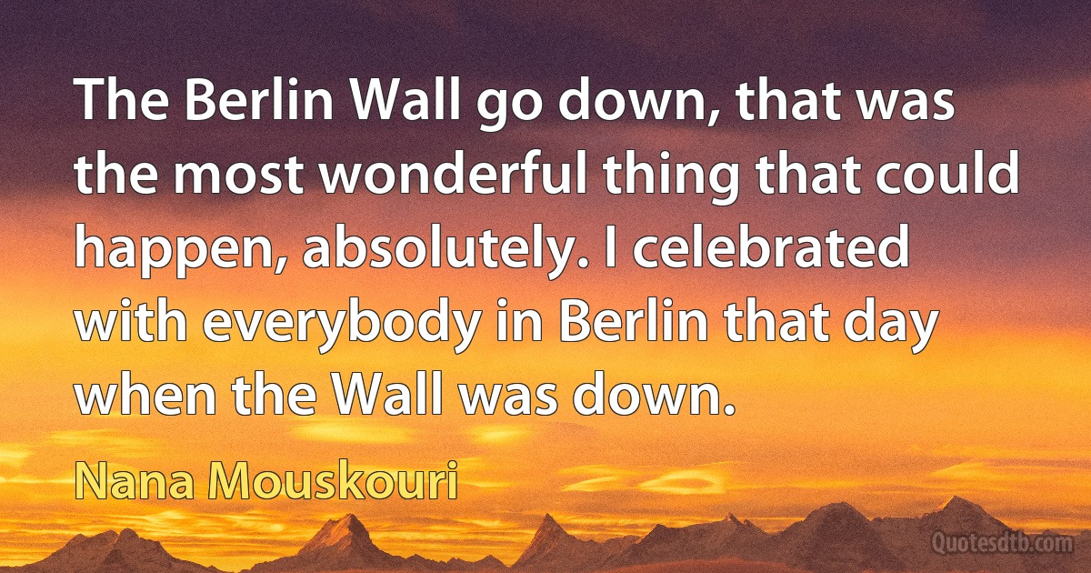 The Berlin Wall go down, that was the most wonderful thing that could happen, absolutely. I celebrated with everybody in Berlin that day when the Wall was down. (Nana Mouskouri)