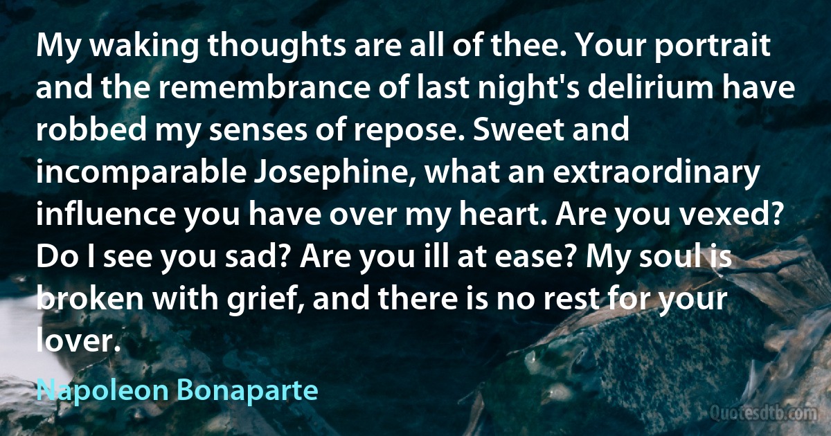 My waking thoughts are all of thee. Your portrait and the remembrance of last night's delirium have robbed my senses of repose. Sweet and incomparable Josephine, what an extraordinary influence you have over my heart. Are you vexed? Do I see you sad? Are you ill at ease? My soul is broken with grief, and there is no rest for your lover. (Napoleon Bonaparte)