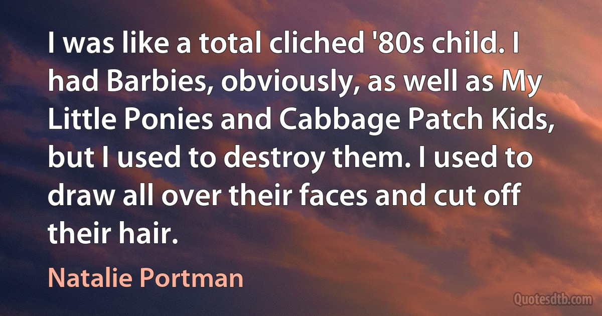 I was like a total cliched '80s child. I had Barbies, obviously, as well as My Little Ponies and Cabbage Patch Kids, but I used to destroy them. I used to draw all over their faces and cut off their hair. (Natalie Portman)