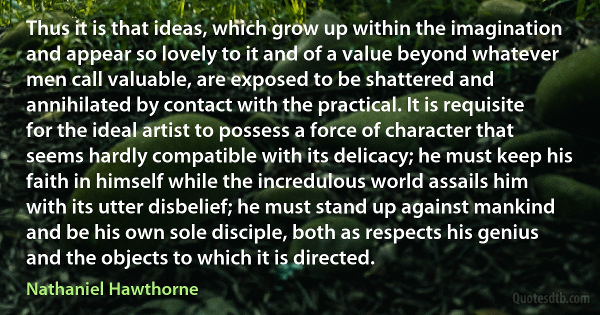 Thus it is that ideas, which grow up within the imagination and appear so lovely to it and of a value beyond whatever men call valuable, are exposed to be shattered and annihilated by contact with the practical. It is requisite for the ideal artist to possess a force of character that seems hardly compatible with its delicacy; he must keep his faith in himself while the incredulous world assails him with its utter disbelief; he must stand up against mankind and be his own sole disciple, both as respects his genius and the objects to which it is directed. (Nathaniel Hawthorne)