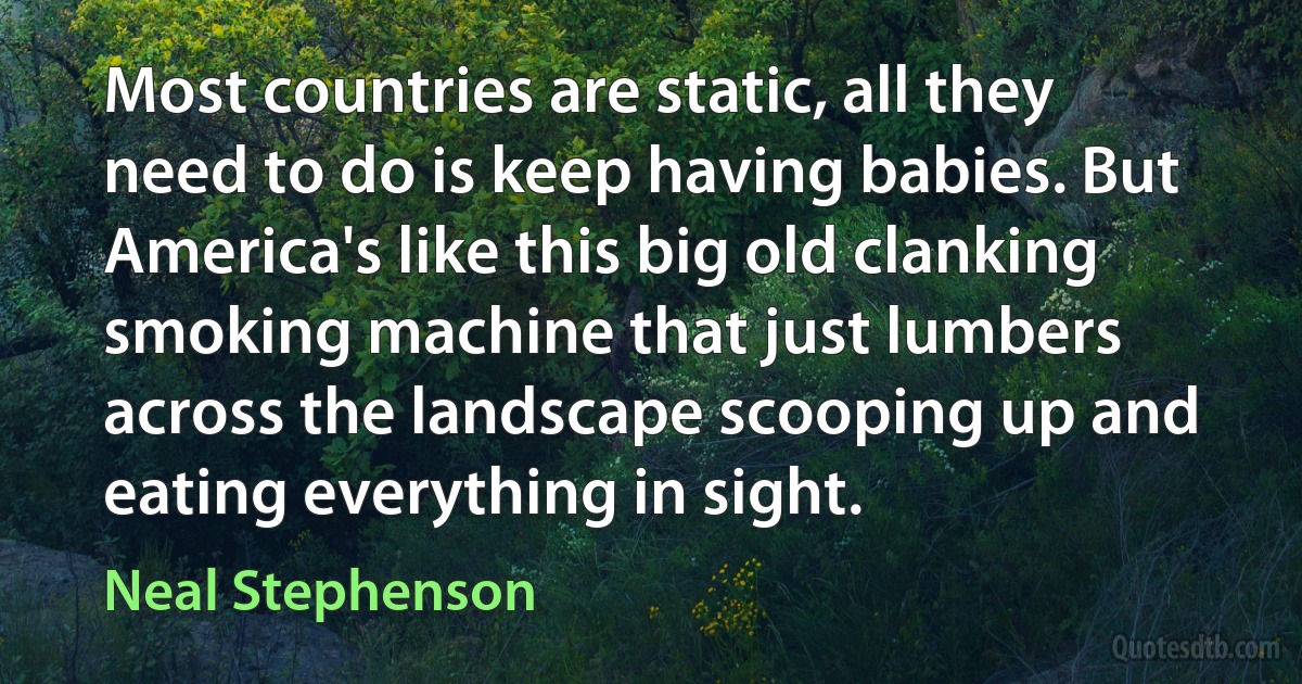 Most countries are static, all they need to do is keep having babies. But America's like this big old clanking smoking machine that just lumbers across the landscape scooping up and eating everything in sight. (Neal Stephenson)