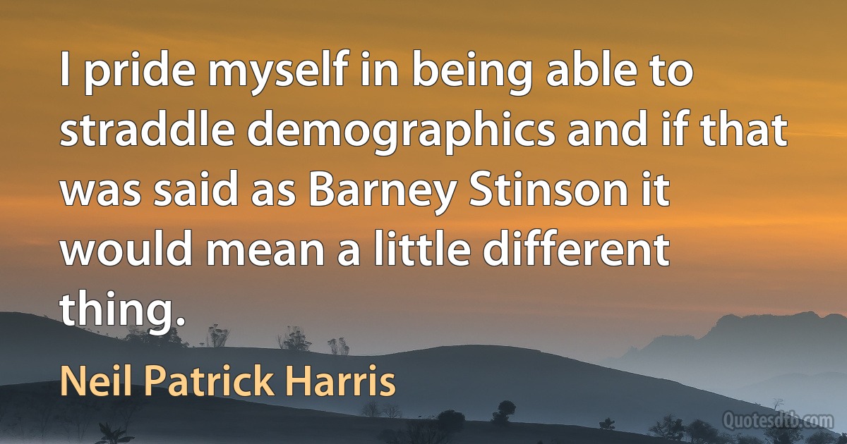 I pride myself in being able to straddle demographics and if that was said as Barney Stinson it would mean a little different thing. (Neil Patrick Harris)