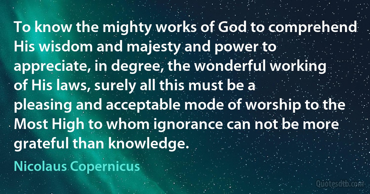 To know the mighty works of God to comprehend His wisdom and majesty and power to appreciate, in degree, the wonderful working of His laws, surely all this must be a pleasing and acceptable mode of worship to the Most High to whom ignorance can not be more grateful than knowledge. (Nicolaus Copernicus)