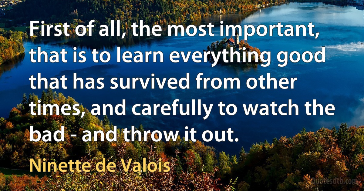 First of all, the most important, that is to learn everything good that has survived from other times, and carefully to watch the bad - and throw it out. (Ninette de Valois)