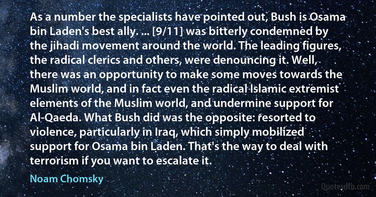 As a number the specialists have pointed out, Bush is Osama bin Laden's best ally. ... [9/11] was bitterly condemned by the jihadi movement around the world. The leading figures, the radical clerics and others, were denouncing it. Well, there was an opportunity to make some moves towards the Muslim world, and in fact even the radical Islamic extremist elements of the Muslim world, and undermine support for Al-Qaeda. What Bush did was the opposite: resorted to violence, particularly in Iraq, which simply mobilized support for Osama bin Laden. That's the way to deal with terrorism if you want to escalate it. (Noam Chomsky)