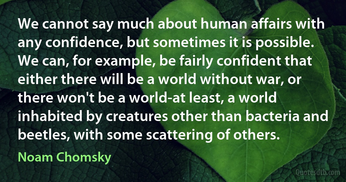 We cannot say much about human affairs with any confidence, but sometimes it is possible. We can, for example, be fairly confident that either there will be a world without war, or there won't be a world-at least, a world inhabited by creatures other than bacteria and beetles, with some scattering of others. (Noam Chomsky)