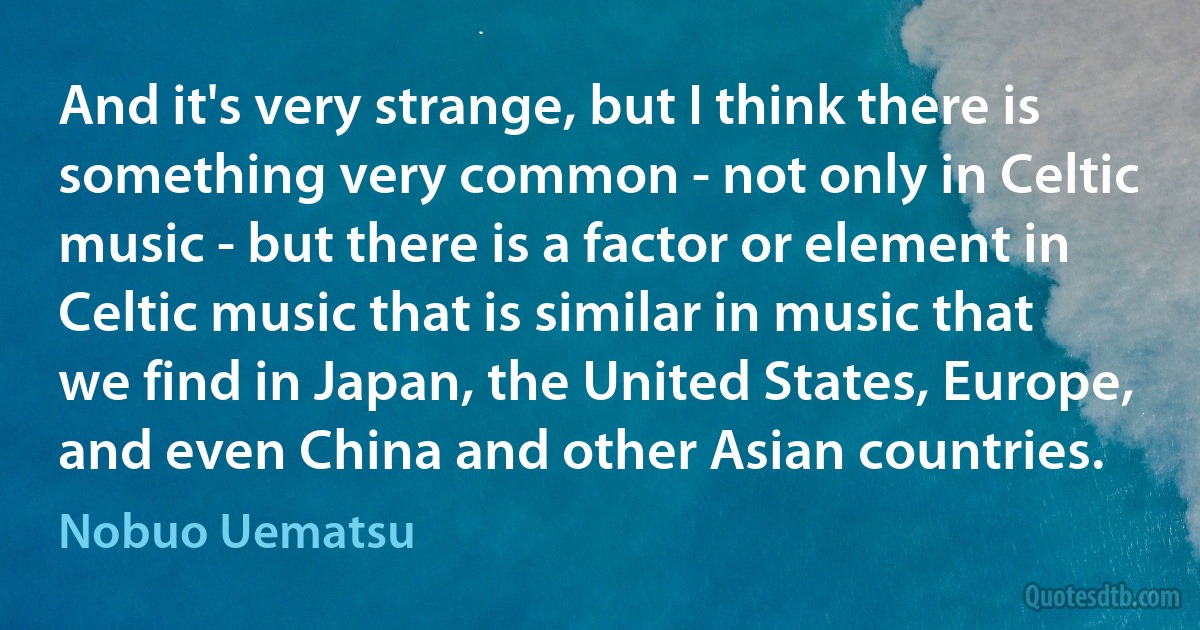 And it's very strange, but I think there is something very common - not only in Celtic music - but there is a factor or element in Celtic music that is similar in music that we find in Japan, the United States, Europe, and even China and other Asian countries. (Nobuo Uematsu)