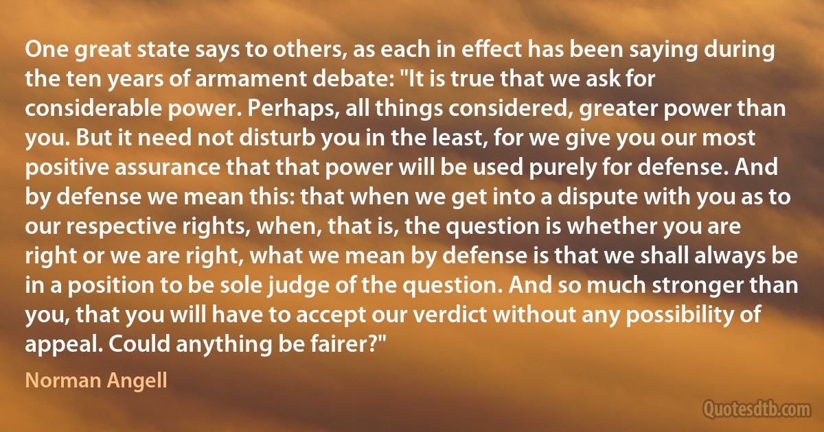 One great state says to others, as each in effect has been saying during the ten years of armament debate: "It is true that we ask for considerable power. Perhaps, all things considered, greater power than you. But it need not disturb you in the least, for we give you our most positive assurance that that power will be used purely for defense. And by defense we mean this: that when we get into a dispute with you as to our respective rights, when, that is, the question is whether you are right or we are right, what we mean by defense is that we shall always be in a position to be sole judge of the question. And so much stronger than you, that you will have to accept our verdict without any possibility of appeal. Could anything be fairer?" (Norman Angell)