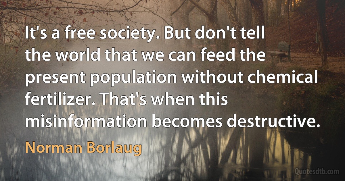 It's a free society. But don't tell the world that we can feed the present population without chemical fertilizer. That's when this misinformation becomes destructive. (Norman Borlaug)