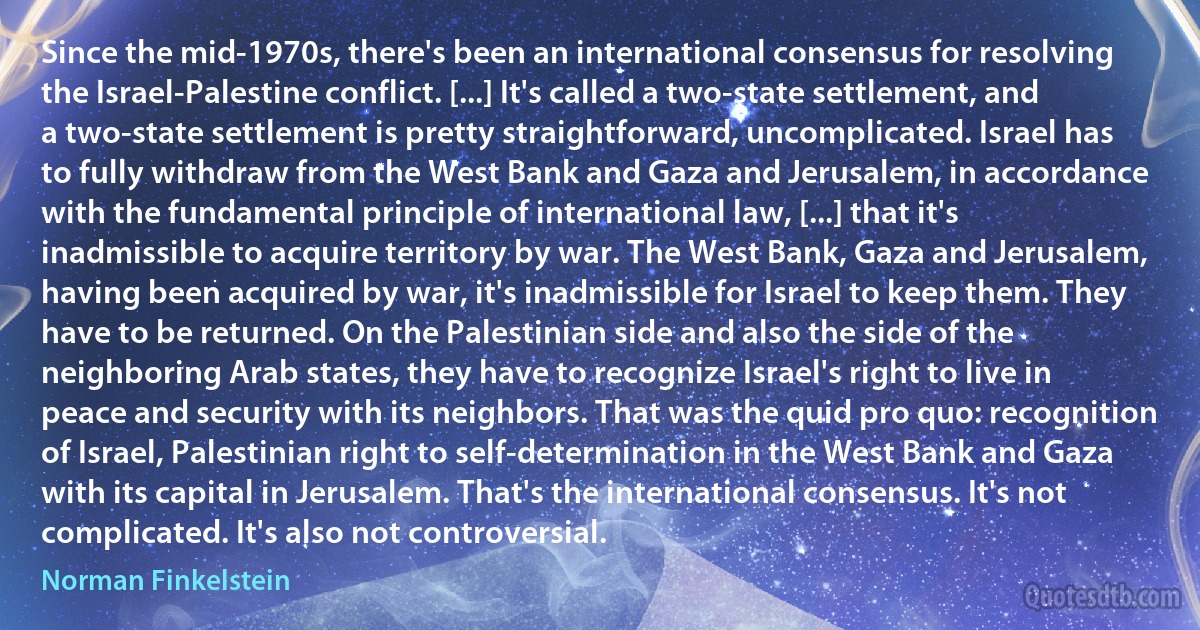 Since the mid-1970s, there's been an international consensus for resolving the Israel-Palestine conflict. [...] It's called a two-state settlement, and a two-state settlement is pretty straightforward, uncomplicated. Israel has to fully withdraw from the West Bank and Gaza and Jerusalem, in accordance with the fundamental principle of international law, [...] that it's inadmissible to acquire territory by war. The West Bank, Gaza and Jerusalem, having been acquired by war, it's inadmissible for Israel to keep them. They have to be returned. On the Palestinian side and also the side of the neighboring Arab states, they have to recognize Israel's right to live in peace and security with its neighbors. That was the quid pro quo: recognition of Israel, Palestinian right to self-determination in the West Bank and Gaza with its capital in Jerusalem. That's the international consensus. It's not complicated. It's also not controversial. (Norman Finkelstein)