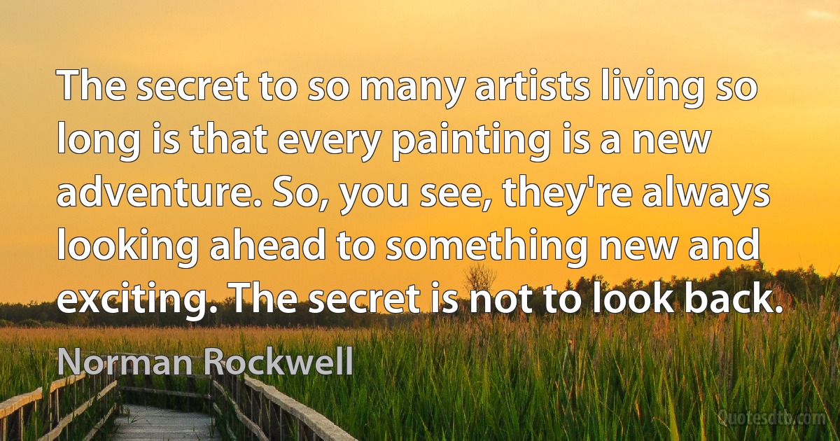 The secret to so many artists living so long is that every painting is a new adventure. So, you see, they're always looking ahead to something new and exciting. The secret is not to look back. (Norman Rockwell)