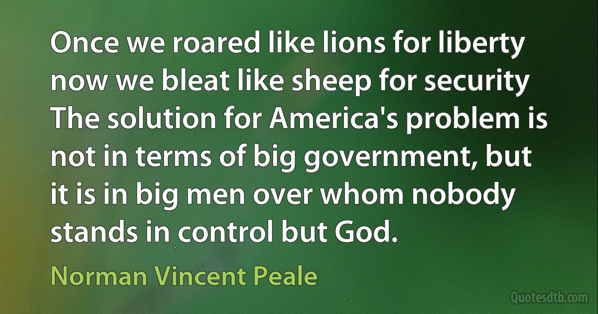 Once we roared like lions for liberty now we bleat like sheep for security The solution for America's problem is not in terms of big government, but it is in big men over whom nobody stands in control but God. (Norman Vincent Peale)