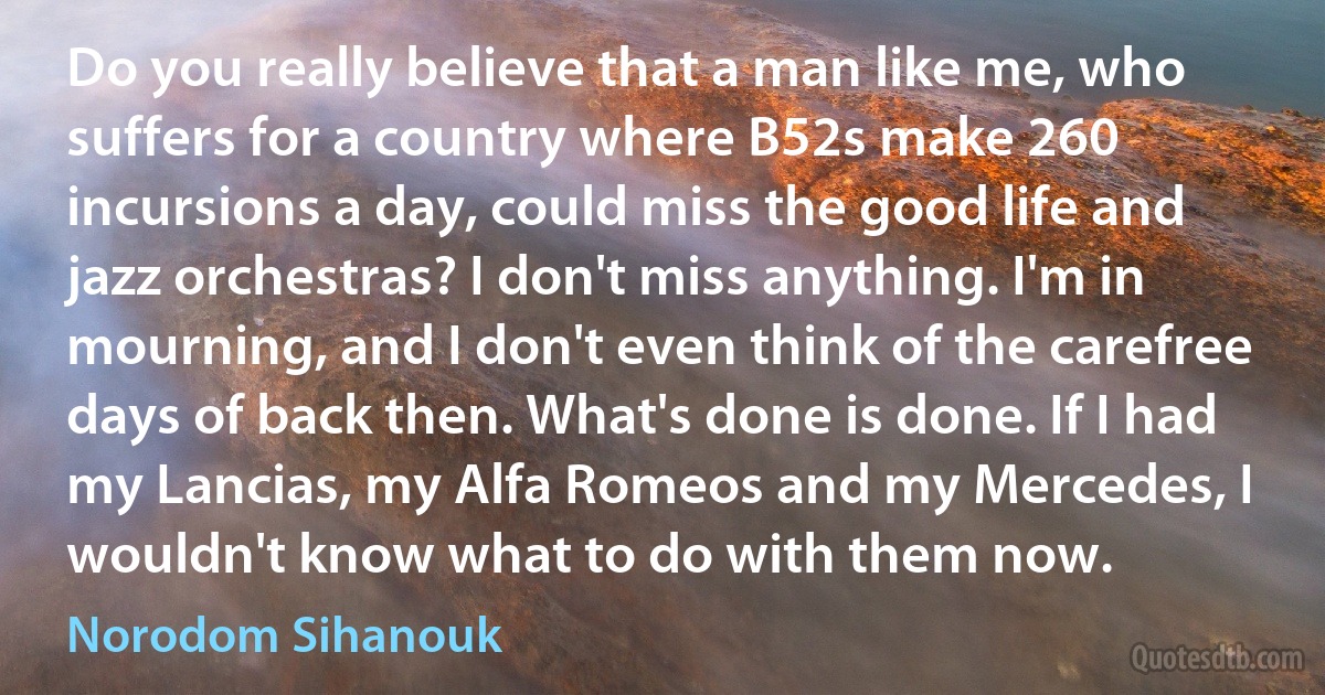 Do you really believe that a man like me, who suffers for a country where B52s make 260 incursions a day, could miss the good life and jazz orchestras? I don't miss anything. I'm in mourning, and I don't even think of the carefree days of back then. What's done is done. If I had my Lancias, my Alfa Romeos and my Mercedes, I wouldn't know what to do with them now. (Norodom Sihanouk)