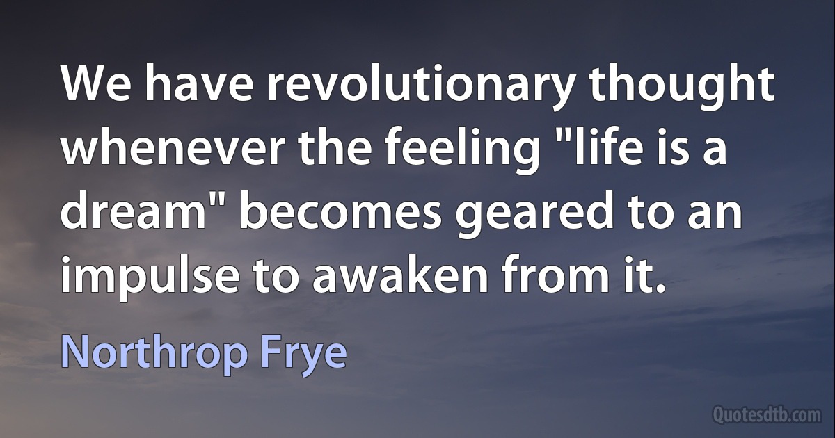 We have revolutionary thought whenever the feeling "life is a dream" becomes geared to an impulse to awaken from it. (Northrop Frye)