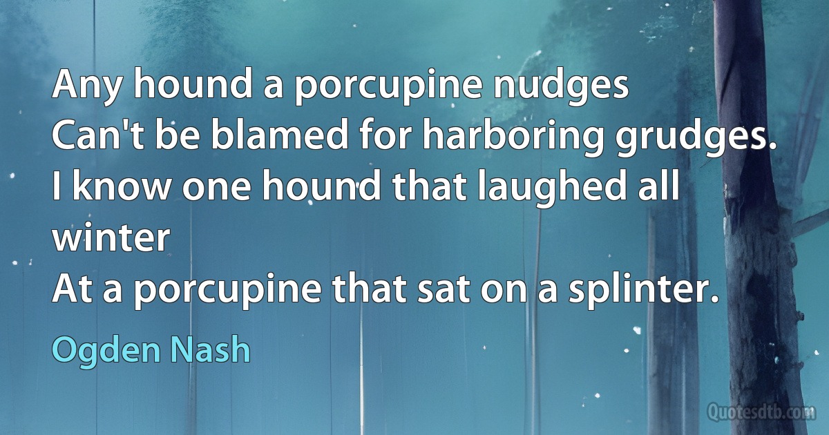 Any hound a porcupine nudges
Can't be blamed for harboring grudges.
I know one hound that laughed all winter
At a porcupine that sat on a splinter. (Ogden Nash)