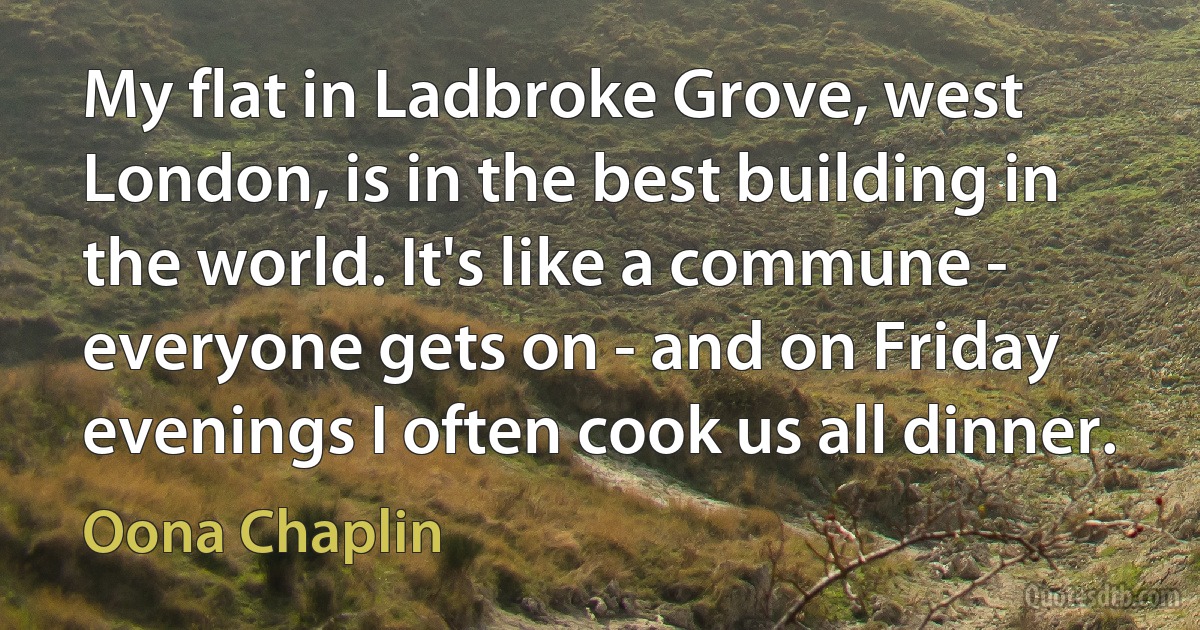 My flat in Ladbroke Grove, west London, is in the best building in the world. It's like a commune - everyone gets on - and on Friday evenings I often cook us all dinner. (Oona Chaplin)