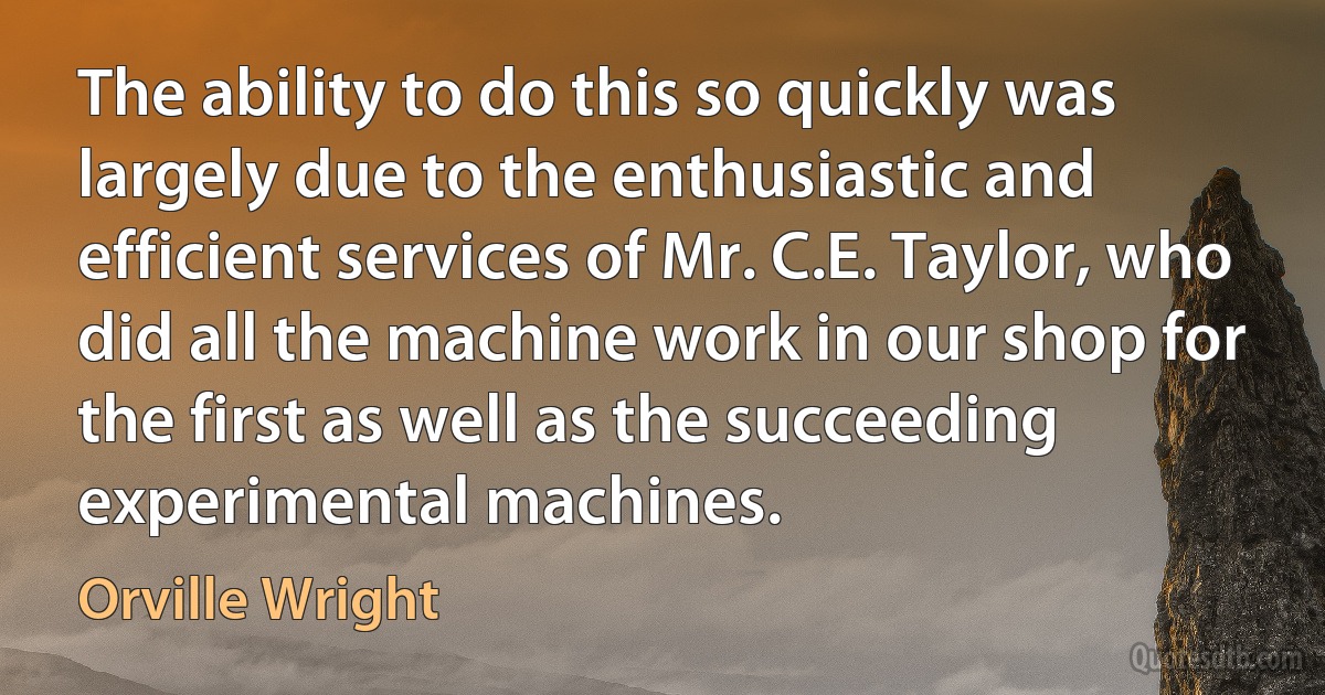 The ability to do this so quickly was largely due to the enthusiastic and efficient services of Mr. C.E. Taylor, who did all the machine work in our shop for the first as well as the succeeding experimental machines. (Orville Wright)