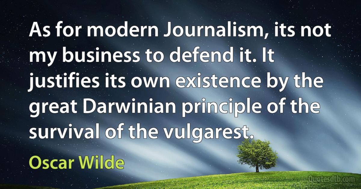 As for modern Journalism, its not my business to defend it. It justifies its own existence by the great Darwinian principle of the survival of the vulgarest. (Oscar Wilde)