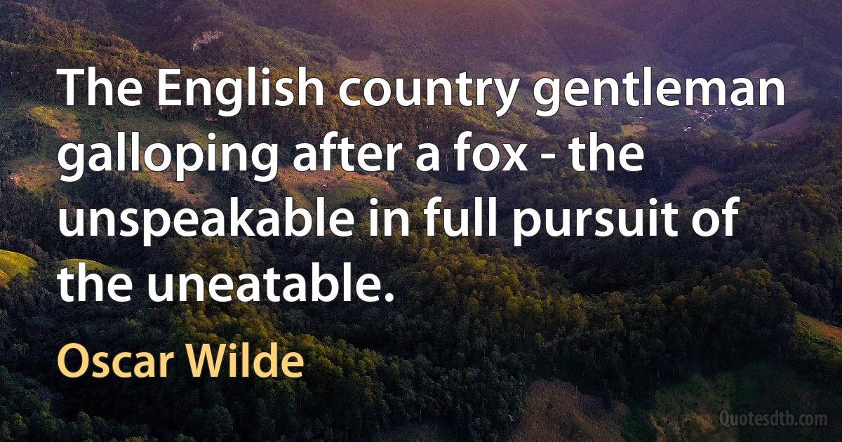 The English country gentleman galloping after a fox - the unspeakable in full pursuit of the uneatable. (Oscar Wilde)