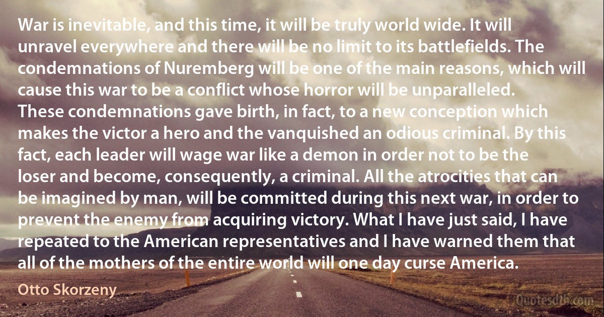 War is inevitable, and this time, it will be truly world wide. It will unravel everywhere and there will be no limit to its battlefields. The condemnations of Nuremberg will be one of the main reasons, which will cause this war to be a conflict whose horror will be unparalleled. These condemnations gave birth, in fact, to a new conception which makes the victor a hero and the vanquished an odious criminal. By this fact, each leader will wage war like a demon in order not to be the loser and become, consequently, a criminal. All the atrocities that can be imagined by man, will be committed during this next war, in order to prevent the enemy from acquiring victory. What I have just said, I have repeated to the American representatives and I have warned them that all of the mothers of the entire world will one day curse America. (Otto Skorzeny)