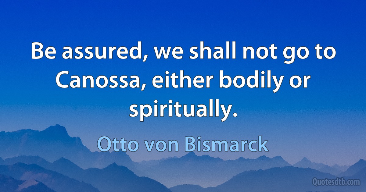 Be assured, we shall not go to Canossa, either bodily or spiritually. (Otto von Bismarck)