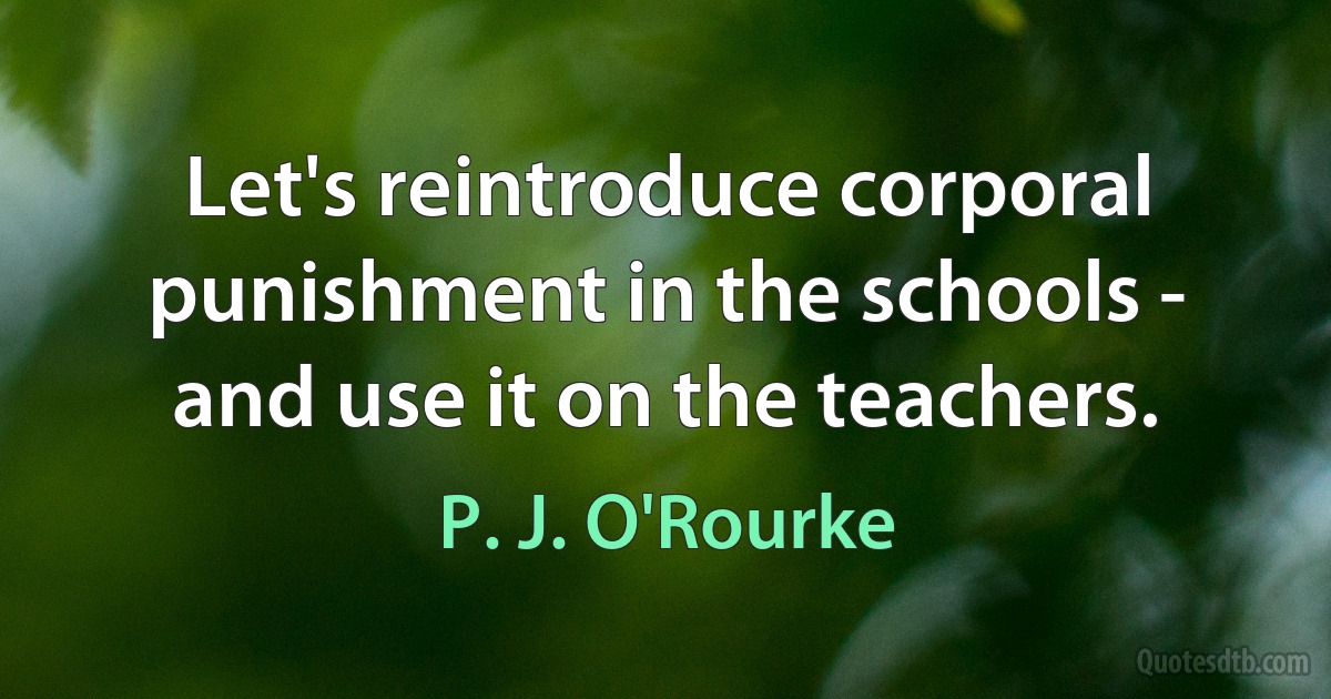 Let's reintroduce corporal punishment in the schools - and use it on the teachers. (P. J. O'Rourke)