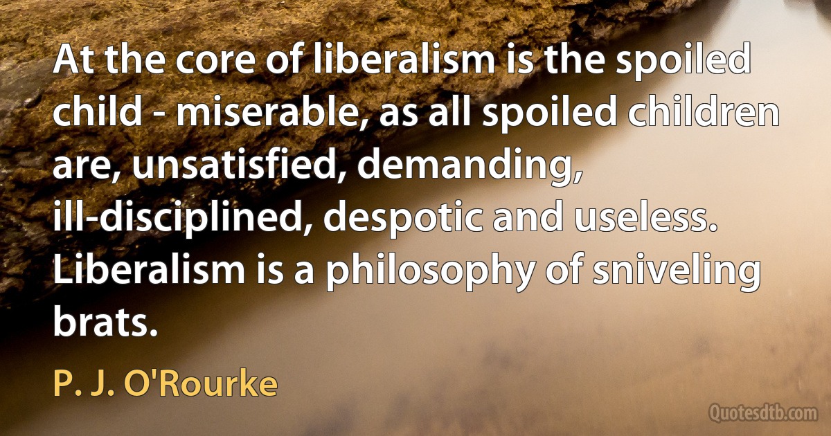 At the core of liberalism is the spoiled child - miserable, as all spoiled children are, unsatisfied, demanding, ill-disciplined, despotic and useless. Liberalism is a philosophy of sniveling brats. (P. J. O'Rourke)