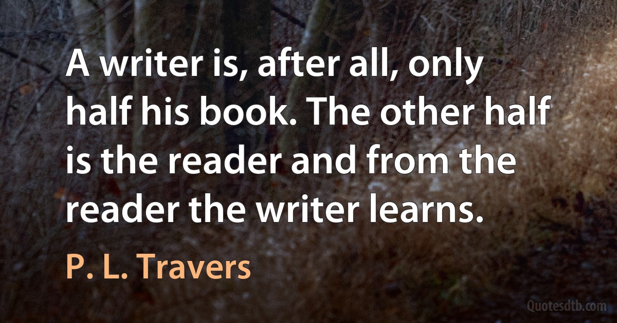 A writer is, after all, only half his book. The other half is the reader and from the reader the writer learns. (P. L. Travers)