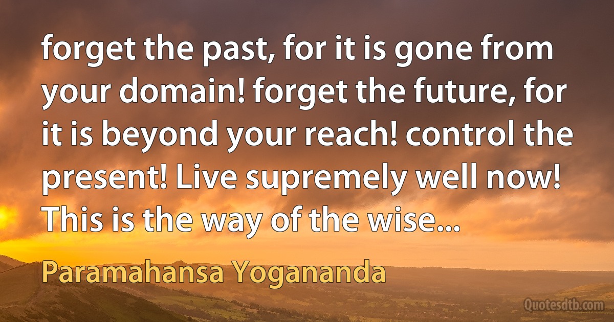 forget the past, for it is gone from your domain! forget the future, for it is beyond your reach! control the present! Live supremely well now! This is the way of the wise... (Paramahansa Yogananda)