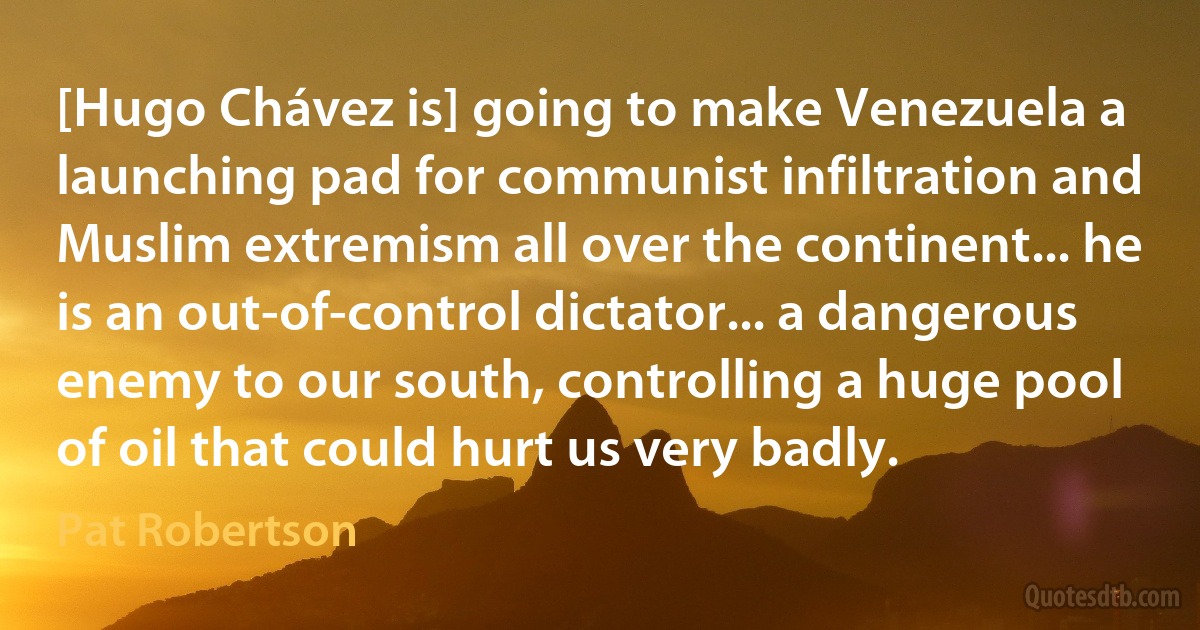 [Hugo Chávez is] going to make Venezuela a launching pad for communist infiltration and Muslim extremism all over the continent... he is an out-of-control dictator... a dangerous enemy to our south, controlling a huge pool of oil that could hurt us very badly. (Pat Robertson)