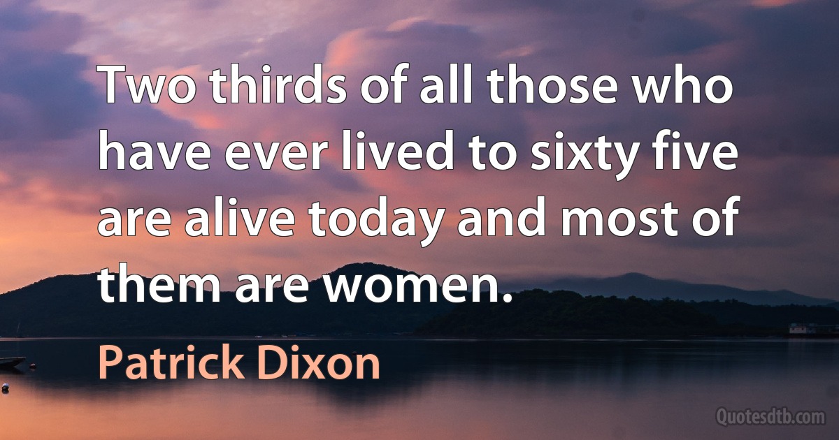 Two thirds of all those who have ever lived to sixty five are alive today and most of them are women. (Patrick Dixon)