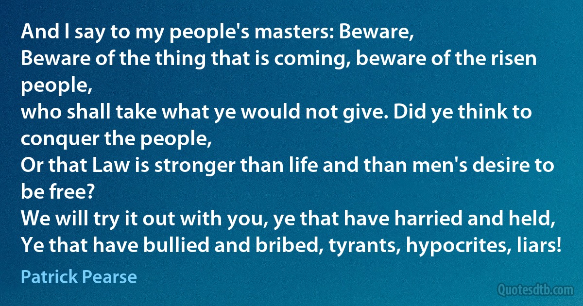 And I say to my people's masters: Beware,
Beware of the thing that is coming, beware of the risen people,
who shall take what ye would not give. Did ye think to conquer the people,
Or that Law is stronger than life and than men's desire to be free?
We will try it out with you, ye that have harried and held,
Ye that have bullied and bribed, tyrants, hypocrites, liars! (Patrick Pearse)