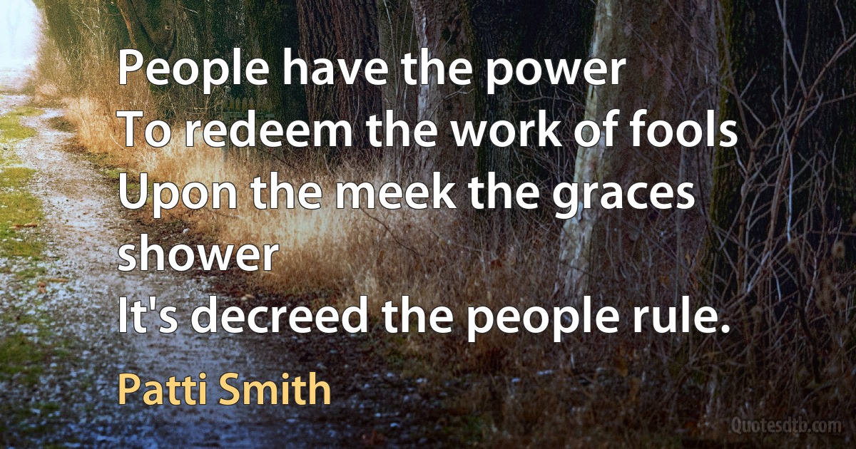 People have the power
To redeem the work of fools
Upon the meek the graces shower
It's decreed the people rule. (Patti Smith)