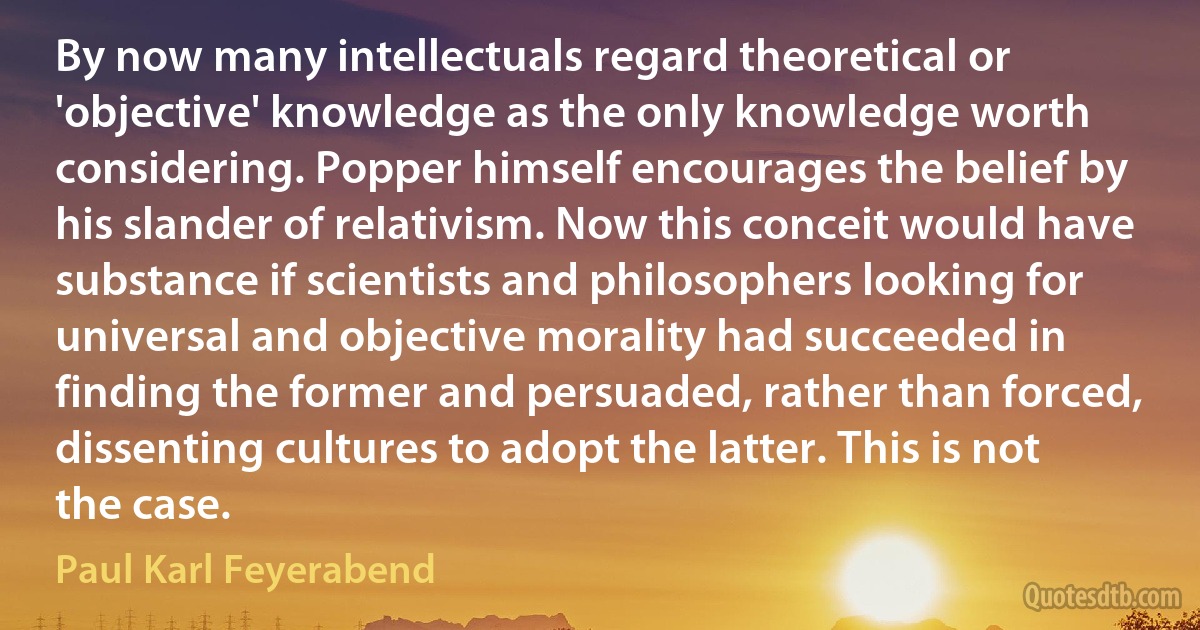 By now many intellectuals regard theoretical or 'objective' knowledge as the only knowledge worth considering. Popper himself encourages the belief by his slander of relativism. Now this conceit would have substance if scientists and philosophers looking for universal and objective morality had succeeded in finding the former and persuaded, rather than forced, dissenting cultures to adopt the latter. This is not the case. (Paul Karl Feyerabend)