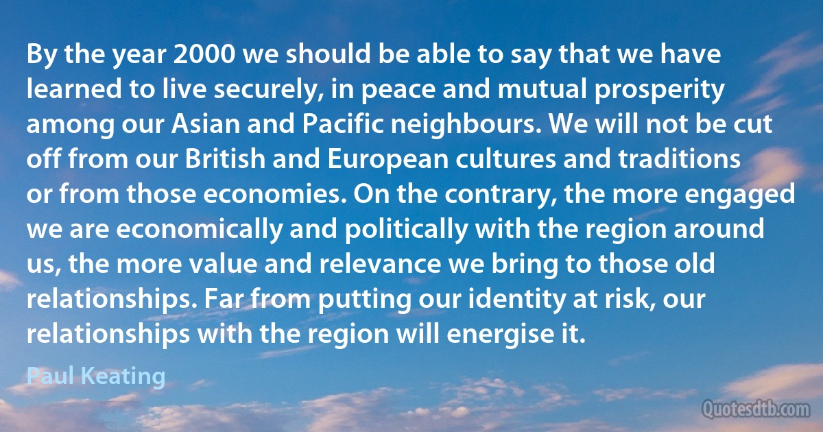 By the year 2000 we should be able to say that we have learned to live securely, in peace and mutual prosperity among our Asian and Pacific neighbours. We will not be cut off from our British and European cultures and traditions or from those economies. On the contrary, the more engaged we are economically and politically with the region around us, the more value and relevance we bring to those old relationships. Far from putting our identity at risk, our relationships with the region will energise it. (Paul Keating)