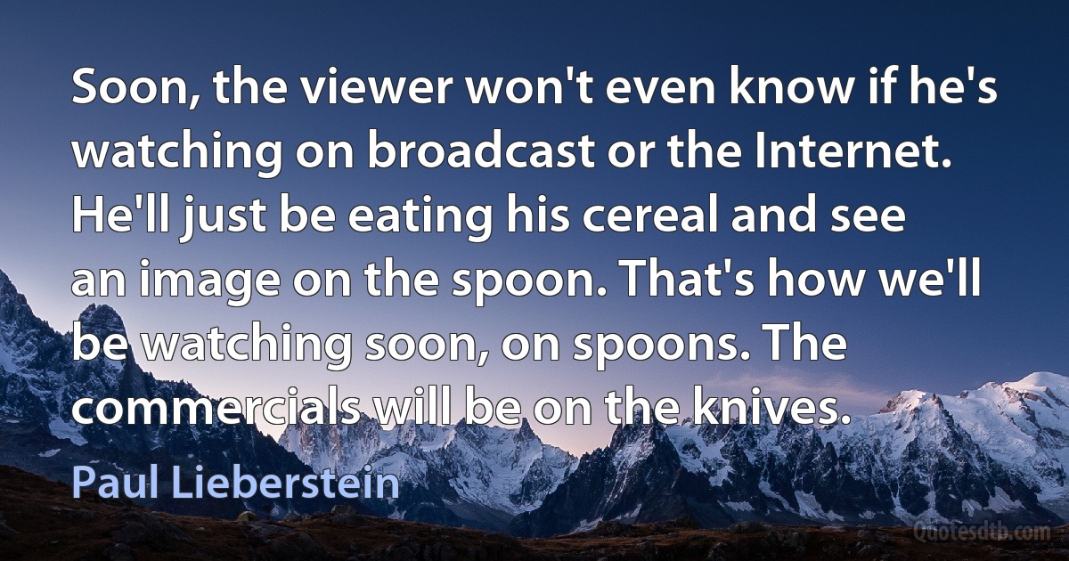 Soon, the viewer won't even know if he's watching on broadcast or the Internet. He'll just be eating his cereal and see an image on the spoon. That's how we'll be watching soon, on spoons. The commercials will be on the knives. (Paul Lieberstein)