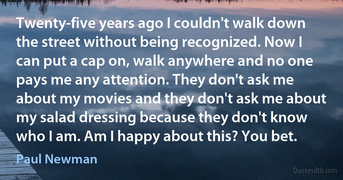 Twenty-five years ago I couldn't walk down the street without being recognized. Now I can put a cap on, walk anywhere and no one pays me any attention. They don't ask me about my movies and they don't ask me about my salad dressing because they don't know who I am. Am I happy about this? You bet. (Paul Newman)